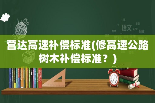 營(yíng)達(dá)高速補(bǔ)償標(biāo)準(zhǔn)(修高速公路樹木補(bǔ)償標(biāo)準(zhǔn)？)