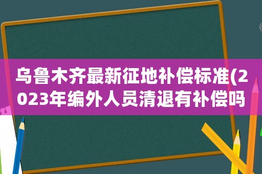 烏魯木齊最新征地補(bǔ)償標(biāo)準(zhǔn)(2023年編外人員清退有補(bǔ)償嗎？)