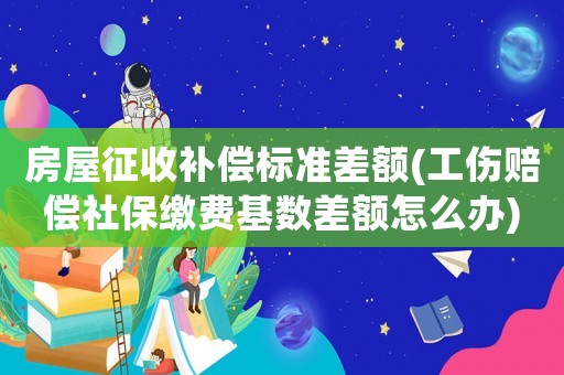 房屋征收補償標(biāo)準(zhǔn)差額(工傷賠償社保繳費基數(shù)差額怎么辦)