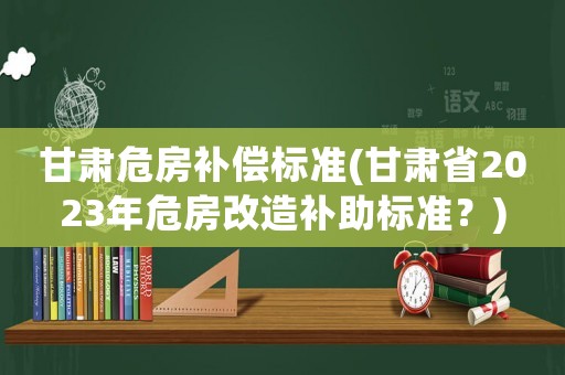 甘肅危房補(bǔ)償標(biāo)準(zhǔn)(甘肅省2023年危房改造補(bǔ)助標(biāo)準(zhǔn)？)