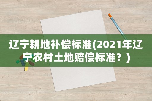 遼寧耕地補(bǔ)償標(biāo)準(zhǔn)(2021年遼寧農(nóng)村土地賠償標(biāo)準(zhǔn)？)