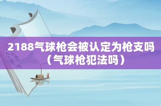 2188氣球槍會(huì)被認(rèn)定為槍支嗎（氣球槍犯法嗎）