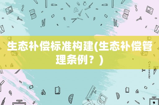 生態(tài)補(bǔ)償標(biāo)準(zhǔn)構(gòu)建(生態(tài)補(bǔ)償管理條例？)