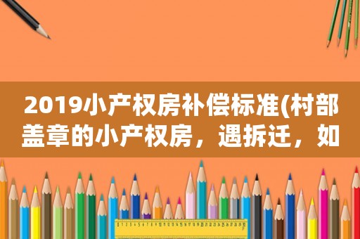 2019小產(chǎn)權房補償標準(村部蓋章的小產(chǎn)權房，遇拆遷，如何補償)