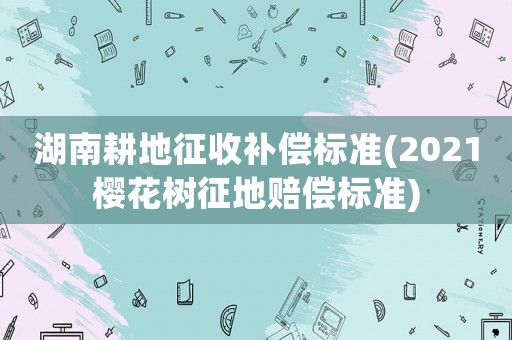 湖南耕地征收補(bǔ)償標(biāo)準(zhǔn)(2021櫻花樹(shù)征地賠償標(biāo)準(zhǔn))