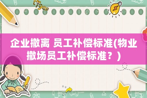 企業(yè)撤離 員工補償標(biāo)準(zhǔn)(物業(yè)撤場員工補償標(biāo)準(zhǔn)？)