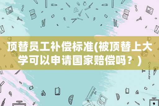 頂替員工補(bǔ)償標(biāo)準(zhǔn)(被頂替上大學(xué)可以申請國家賠償嗎？)