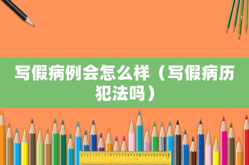 寫(xiě)假病例會(huì)怎么樣（寫(xiě)假病歷犯法嗎）