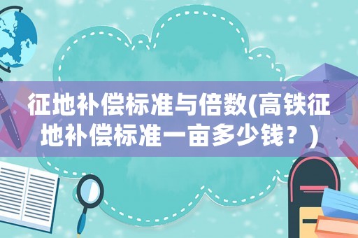 征地補(bǔ)償標(biāo)準(zhǔn)與倍數(shù)(高鐵征地補(bǔ)償標(biāo)準(zhǔn)一畝多少錢？)