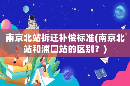 南京北站拆遷補(bǔ)償標(biāo)準(zhǔn)(南京北站和浦口站的區(qū)別？)