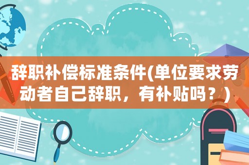 辭職補(bǔ)償標(biāo)準(zhǔn)條件(單位要求勞動(dòng)者自己辭職，有補(bǔ)貼嗎？)