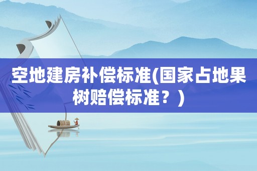 空地建房補(bǔ)償標(biāo)準(zhǔn)(國家占地果樹賠償標(biāo)準(zhǔn)？)