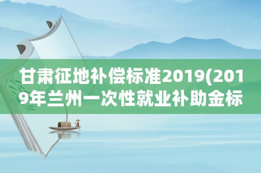 甘肅征地補償標準2019(2019年蘭州一次性就業(yè)補助金標準？)
