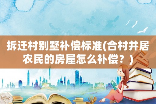 拆遷村別墅補(bǔ)償標(biāo)準(zhǔn)(合村并居農(nóng)民的房屋怎么補(bǔ)償？)