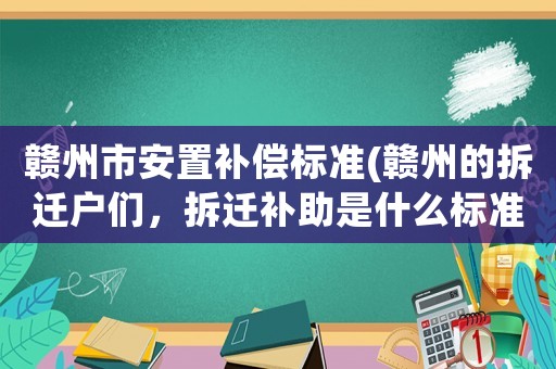 贛州市安置補(bǔ)償標(biāo)準(zhǔn)(贛州的拆遷戶們，拆遷補(bǔ)助是什么標(biāo)準(zhǔn))