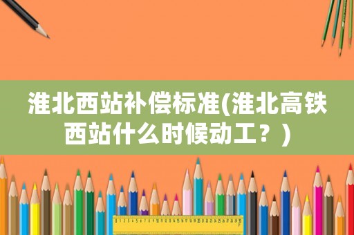 淮北西站補償標(biāo)準(zhǔn)(淮北高鐵西站什么時候動工？)