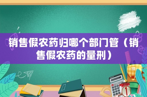 銷售假農(nóng)藥歸哪個(gè)部門管（銷售假農(nóng)藥的量刑）