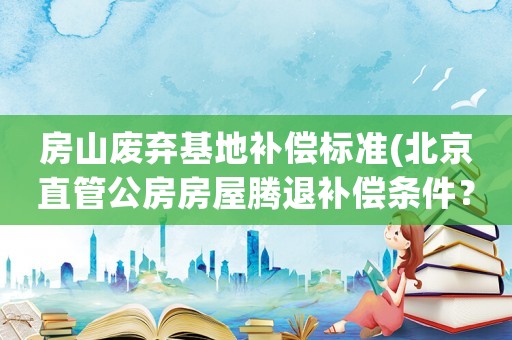 房山廢棄基地補償標(biāo)準(zhǔn)(北京直管公房房屋騰退補償條件？)