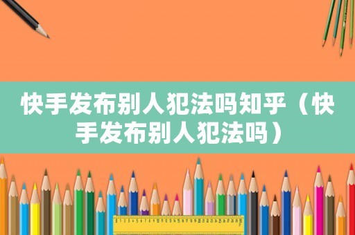快手發(fā)布別人犯法嗎知乎（快手發(fā)布別人犯法嗎）