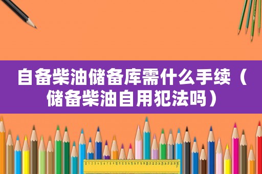 自備柴油儲備庫需什么手續(xù)（儲備柴油自用犯法嗎）