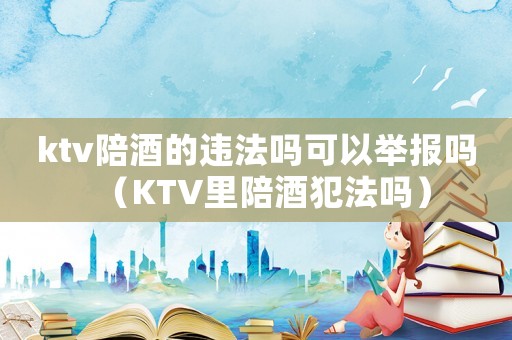 ktv陪酒的違法嗎可以舉報嗎（KTV里陪酒犯法嗎）