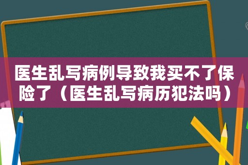 醫(yī)生亂寫病例導(dǎo)致我買不了保險了（醫(yī)生亂寫病歷犯法嗎）