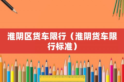 淮陰區(qū)貨車(chē)限行（淮陰貨車(chē)限行標(biāo)準(zhǔn)）