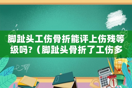 腳趾頭工傷骨折能評(píng)上傷殘等級(jí)嗎?（腳趾頭骨折了工傷多久能好）
