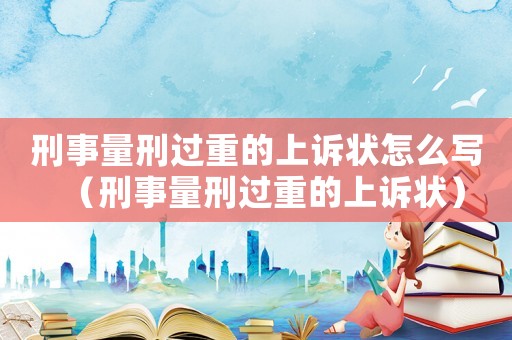 刑事量刑過重的上訴狀怎么寫（刑事量刑過重的上訴狀）