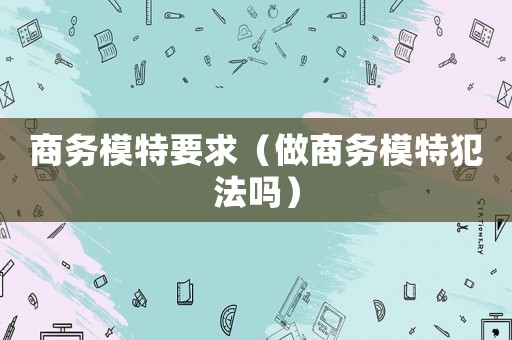 商務(wù)模特要求（做商務(wù)模特犯法嗎）