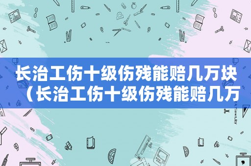 長治工傷十級(jí)傷殘能賠幾萬塊（長治工傷十級(jí)傷殘能賠幾萬）