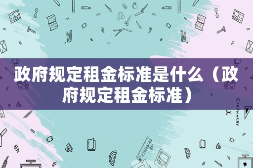 政府規(guī)定租金標(biāo)準(zhǔn)是什么（政府規(guī)定租金標(biāo)準(zhǔn)）