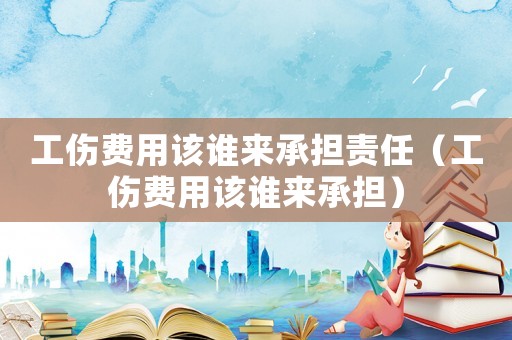 工傷費(fèi)用該誰(shuí)來(lái)承擔(dān)責(zé)任（工傷費(fèi)用該誰(shuí)來(lái)承擔(dān)）