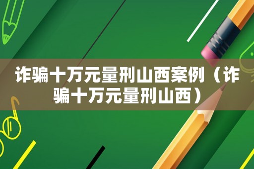詐騙十萬(wàn)元量刑山西案例（詐騙十萬(wàn)元量刑山西）