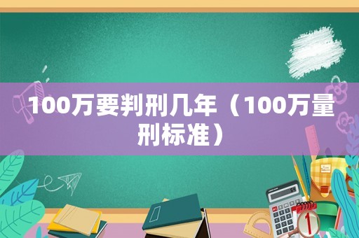 100萬(wàn)要判刑幾年（100萬(wàn)量刑標(biāo)準(zhǔn)）