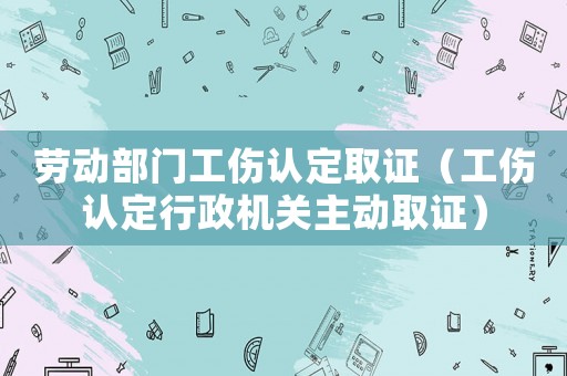 勞動部門工傷認定取證（工傷認定行政機關(guān)主動取證）