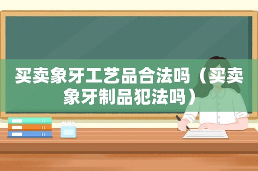 買賣象牙工藝品合法嗎（買賣象牙制品犯法嗎）