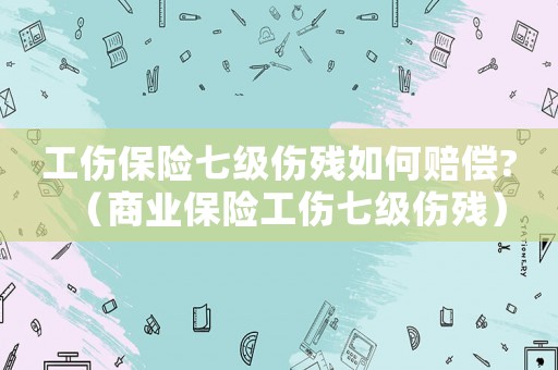 工傷保險(xiǎn)七級(jí)傷殘如何賠償?（商業(yè)保險(xiǎn)工傷七級(jí)傷殘）