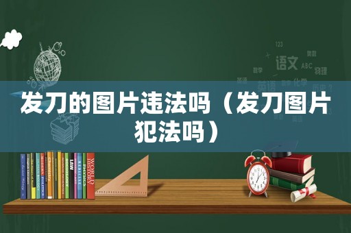 發(fā)刀的圖片違法嗎（發(fā)刀圖片犯法嗎）