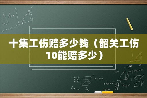 十集工傷賠多少錢（韶關(guān)工傷10能賠多少）