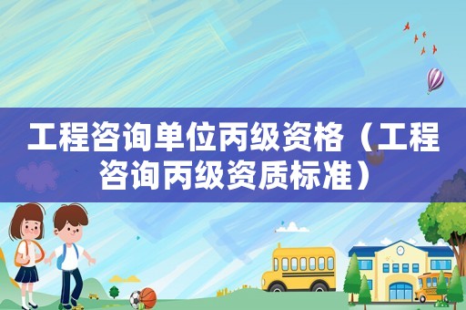 工程咨詢單位丙級(jí)資格（工程咨詢丙級(jí)資質(zhì)標(biāo)準(zhǔn)）