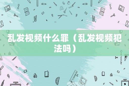 亂發(fā)視頻什么罪（亂發(fā)視頻犯法嗎）