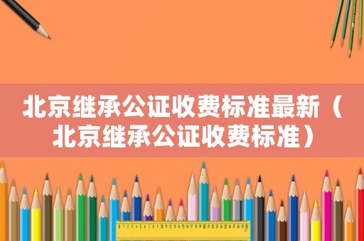 北京繼承公證收費(fèi)標(biāo)準(zhǔn)最新（北京繼承公證收費(fèi)標(biāo)準(zhǔn)）