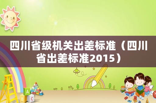 四川省級(jí)機(jī)關(guān)出差標(biāo)準(zhǔn)（四川省出差標(biāo)準(zhǔn)2015）