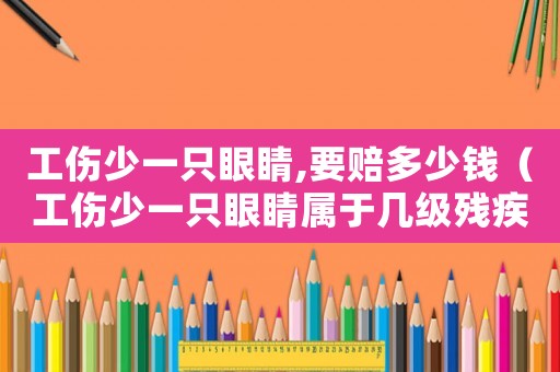 工傷少一只眼睛,要賠多少錢（工傷少一只眼睛屬于幾級殘疾）