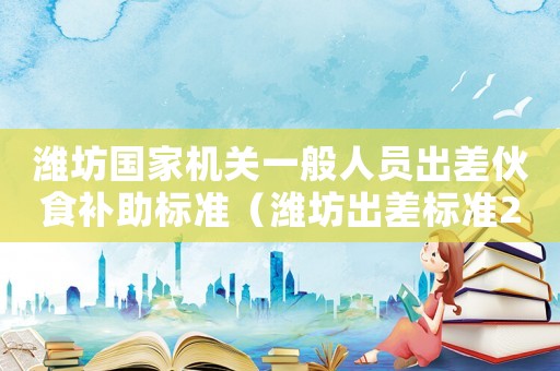 濰坊國(guó)家機(jī)關(guān)一般人員出差伙食補(bǔ)助標(biāo)準(zhǔn)（濰坊出差標(biāo)準(zhǔn)2015）