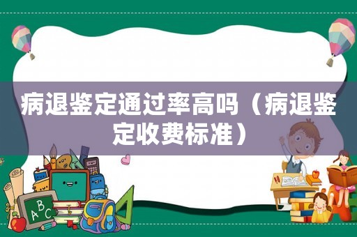 病退鑒定通過率高嗎（病退鑒定收費(fèi)標(biāo)準(zhǔn)）