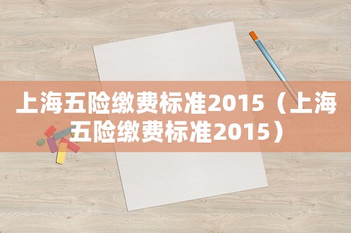 上海五險(xiǎn)繳費(fèi)標(biāo)準(zhǔn)2015（上海五險(xiǎn)繳費(fèi)標(biāo)準(zhǔn)2015）