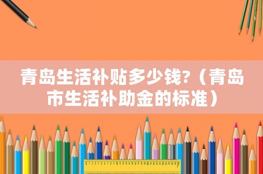 青島生活補貼多少錢?（青島市生活補助金的標(biāo)準(zhǔn)）