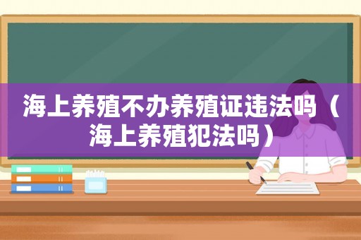海上養(yǎng)殖不辦養(yǎng)殖證違法嗎（海上養(yǎng)殖犯法嗎）
